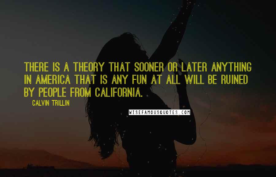 Calvin Trillin Quotes: There is a theory that sooner or later anything in America that is any fun at all will be ruined by people from California.