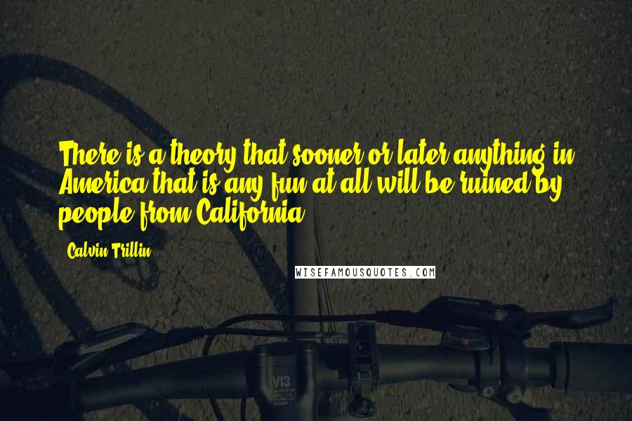 Calvin Trillin Quotes: There is a theory that sooner or later anything in America that is any fun at all will be ruined by people from California.