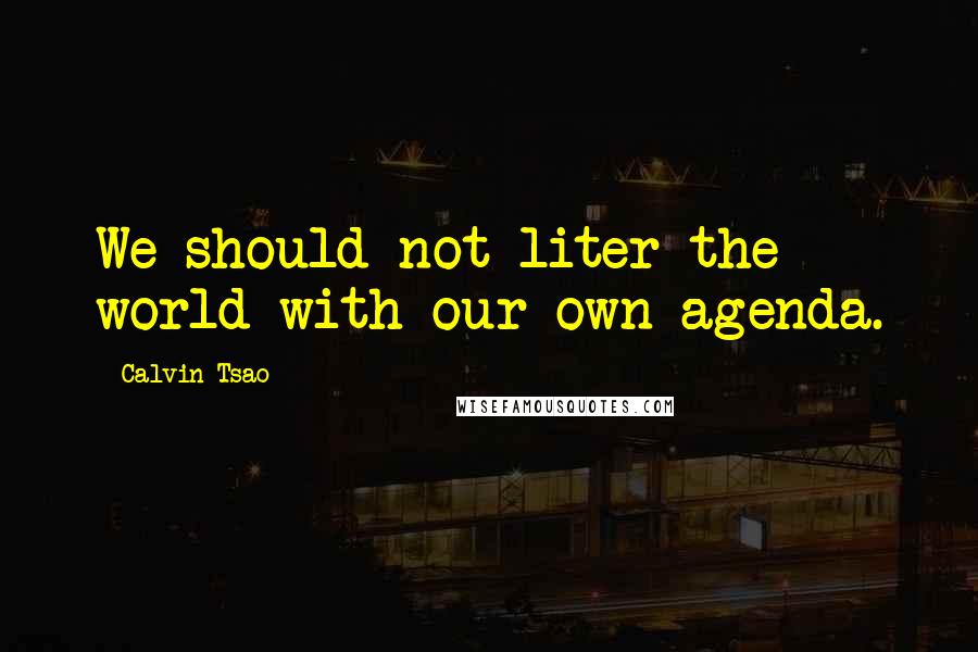 Calvin Tsao Quotes: We should not liter the world with our own agenda.