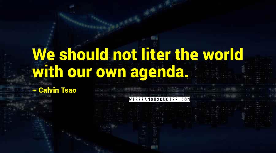 Calvin Tsao Quotes: We should not liter the world with our own agenda.