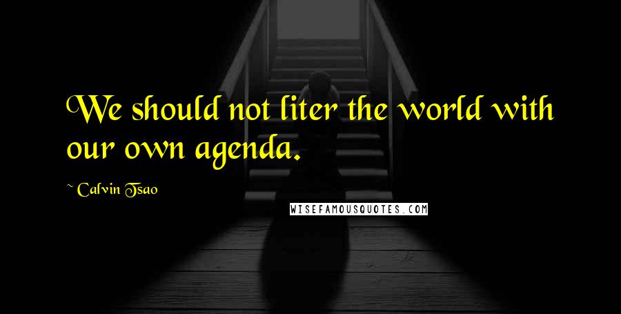 Calvin Tsao Quotes: We should not liter the world with our own agenda.