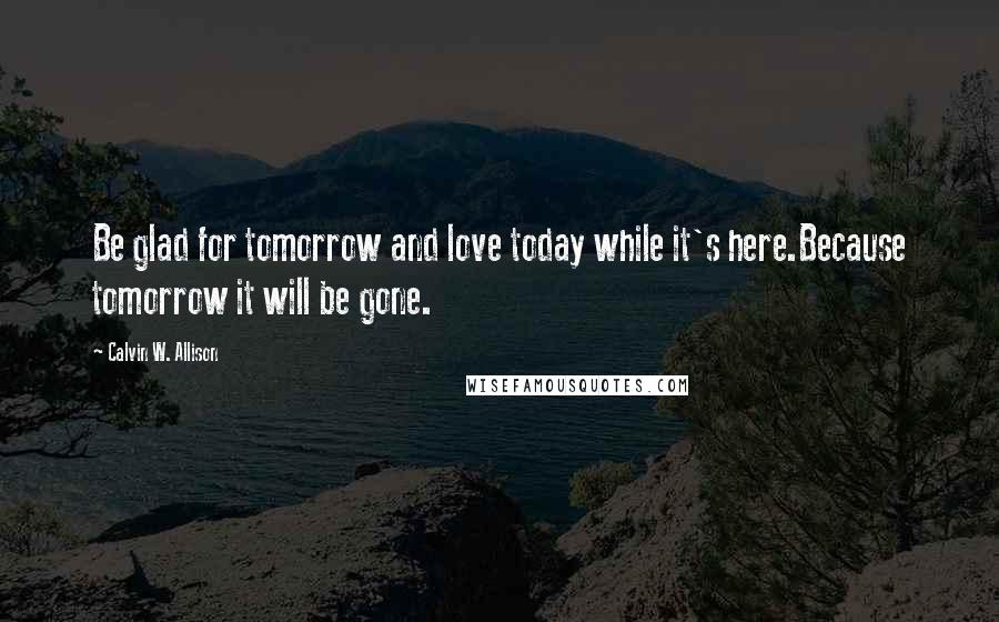 Calvin W. Allison Quotes: Be glad for tomorrow and love today while it's here.Because tomorrow it will be gone.