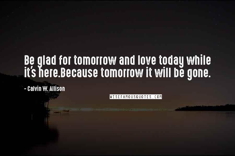 Calvin W. Allison Quotes: Be glad for tomorrow and love today while it's here.Because tomorrow it will be gone.