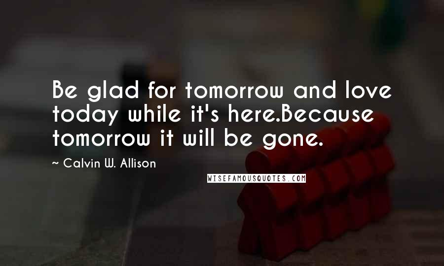 Calvin W. Allison Quotes: Be glad for tomorrow and love today while it's here.Because tomorrow it will be gone.