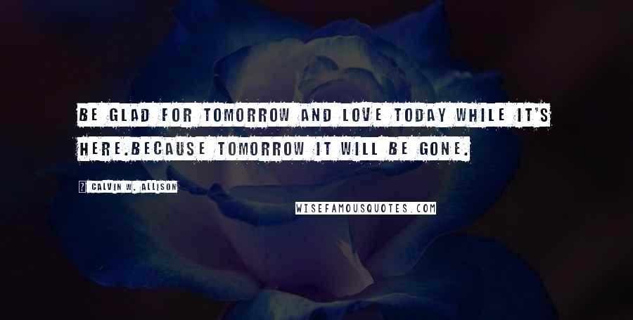 Calvin W. Allison Quotes: Be glad for tomorrow and love today while it's here.Because tomorrow it will be gone.