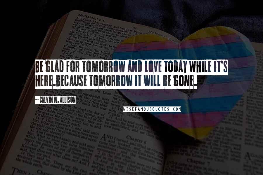 Calvin W. Allison Quotes: Be glad for tomorrow and love today while it's here.Because tomorrow it will be gone.