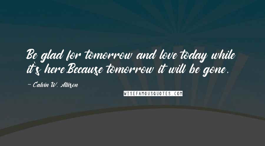 Calvin W. Allison Quotes: Be glad for tomorrow and love today while it's here.Because tomorrow it will be gone.