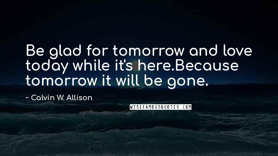 Calvin W. Allison Quotes: Be glad for tomorrow and love today while it's here.Because tomorrow it will be gone.