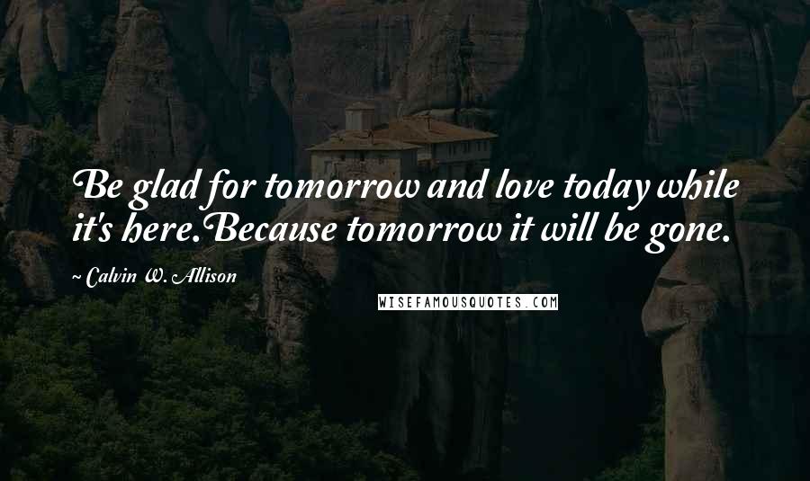 Calvin W. Allison Quotes: Be glad for tomorrow and love today while it's here.Because tomorrow it will be gone.