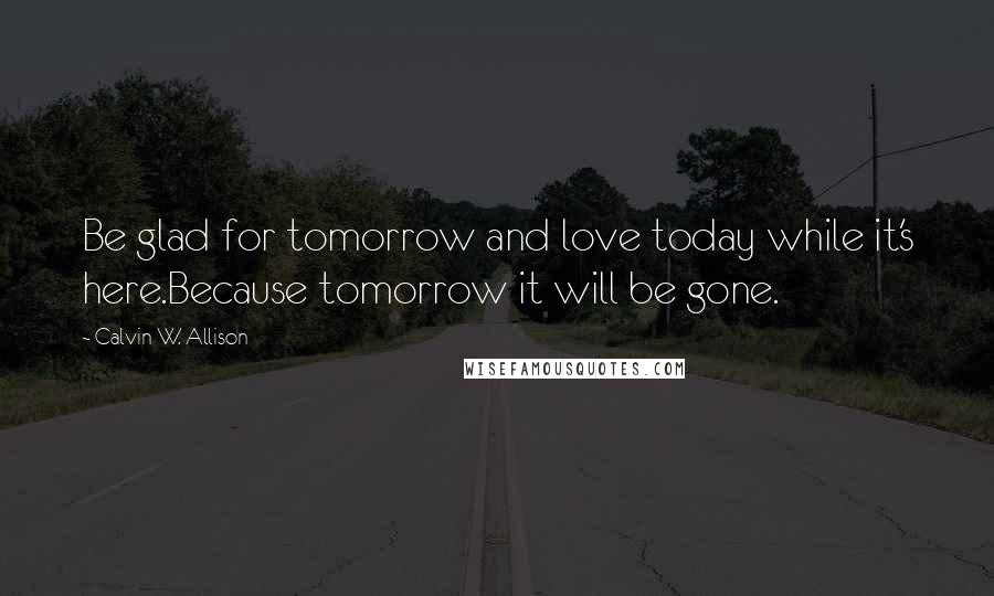 Calvin W. Allison Quotes: Be glad for tomorrow and love today while it's here.Because tomorrow it will be gone.