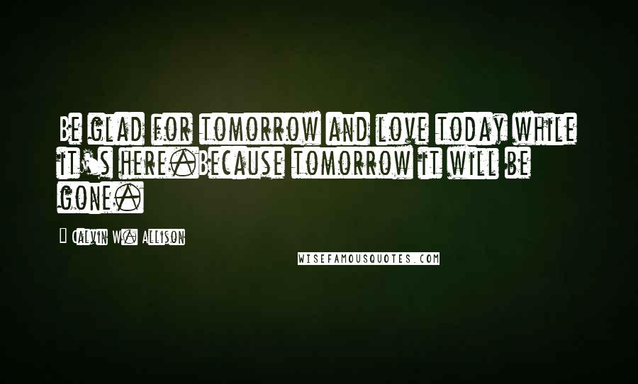 Calvin W. Allison Quotes: Be glad for tomorrow and love today while it's here.Because tomorrow it will be gone.