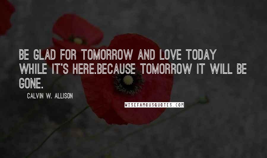 Calvin W. Allison Quotes: Be glad for tomorrow and love today while it's here.Because tomorrow it will be gone.