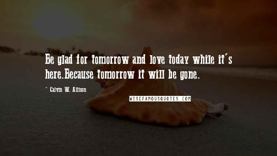 Calvin W. Allison Quotes: Be glad for tomorrow and love today while it's here.Because tomorrow it will be gone.