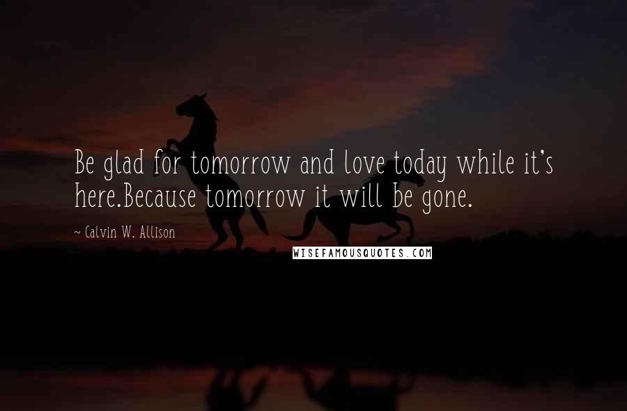 Calvin W. Allison Quotes: Be glad for tomorrow and love today while it's here.Because tomorrow it will be gone.