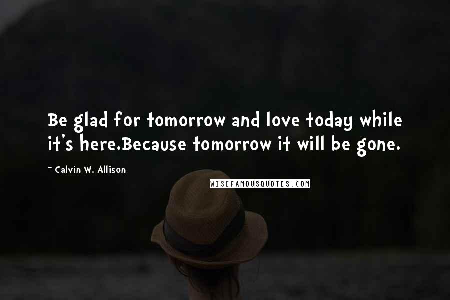 Calvin W. Allison Quotes: Be glad for tomorrow and love today while it's here.Because tomorrow it will be gone.