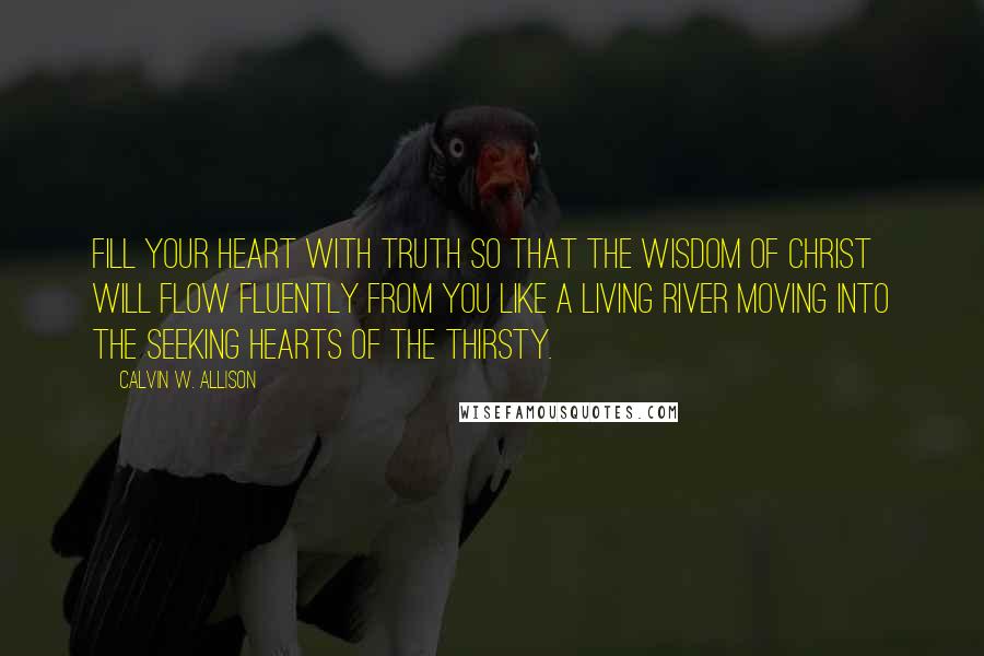 Calvin W. Allison Quotes: Fill your heart with truth so that the wisdom of Christ will flow fluently from you like a living river moving into the seeking hearts of the thirsty.