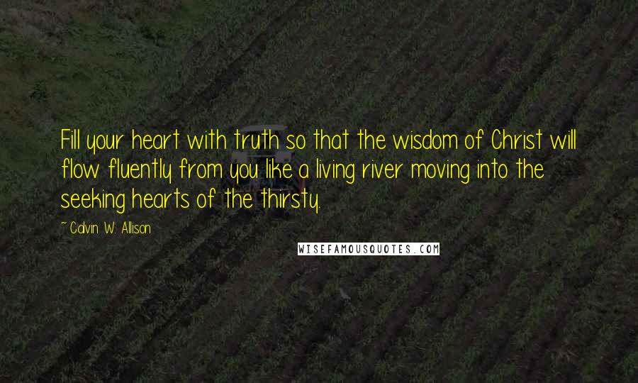 Calvin W. Allison Quotes: Fill your heart with truth so that the wisdom of Christ will flow fluently from you like a living river moving into the seeking hearts of the thirsty.