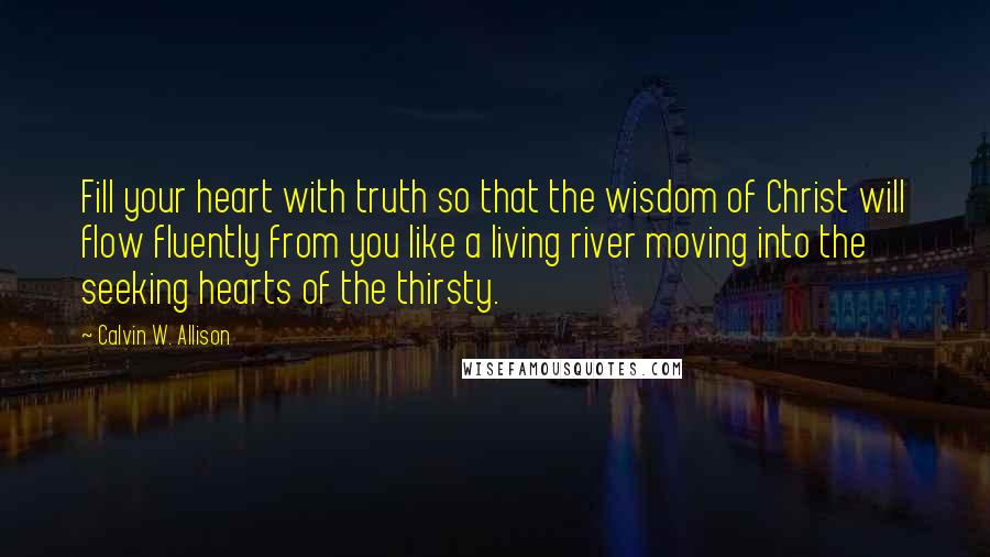 Calvin W. Allison Quotes: Fill your heart with truth so that the wisdom of Christ will flow fluently from you like a living river moving into the seeking hearts of the thirsty.