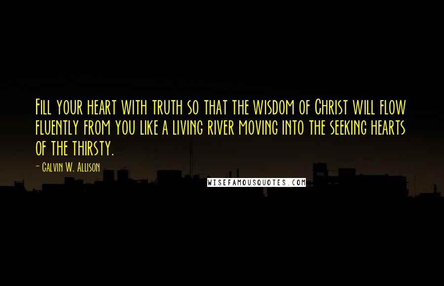 Calvin W. Allison Quotes: Fill your heart with truth so that the wisdom of Christ will flow fluently from you like a living river moving into the seeking hearts of the thirsty.