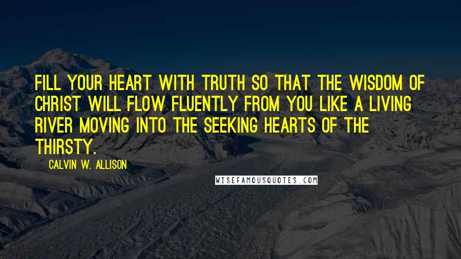 Calvin W. Allison Quotes: Fill your heart with truth so that the wisdom of Christ will flow fluently from you like a living river moving into the seeking hearts of the thirsty.