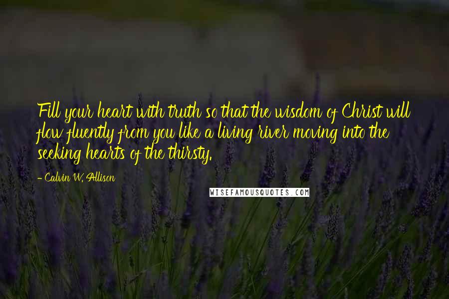 Calvin W. Allison Quotes: Fill your heart with truth so that the wisdom of Christ will flow fluently from you like a living river moving into the seeking hearts of the thirsty.