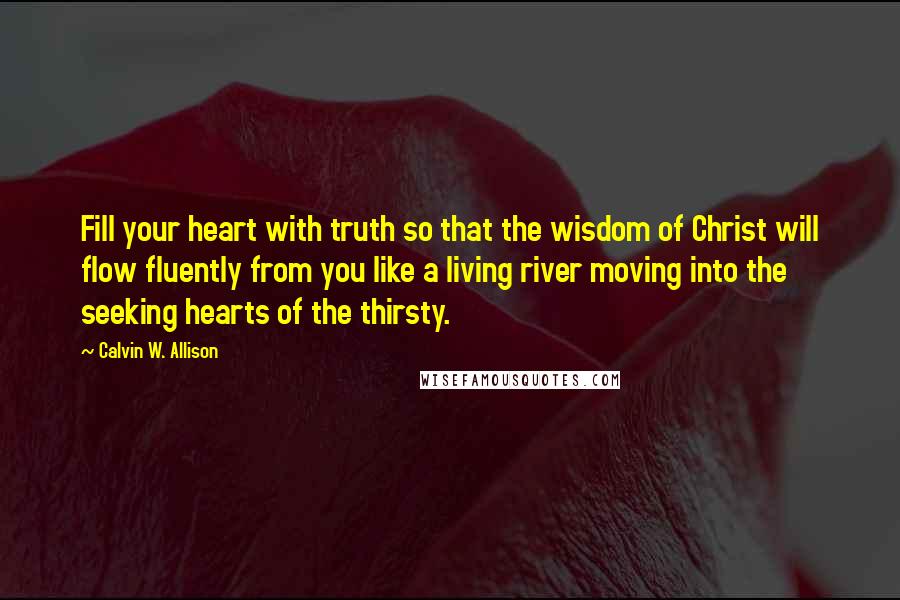 Calvin W. Allison Quotes: Fill your heart with truth so that the wisdom of Christ will flow fluently from you like a living river moving into the seeking hearts of the thirsty.