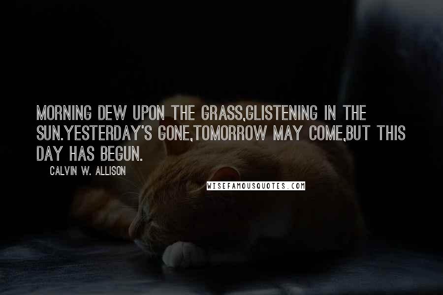 Calvin W. Allison Quotes: Morning dew upon the grass,glistening in the sun.Yesterday's gone,tomorrow may come,but this day has begun.