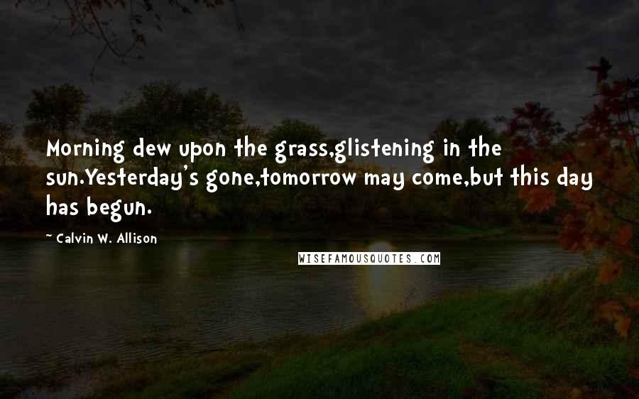 Calvin W. Allison Quotes: Morning dew upon the grass,glistening in the sun.Yesterday's gone,tomorrow may come,but this day has begun.