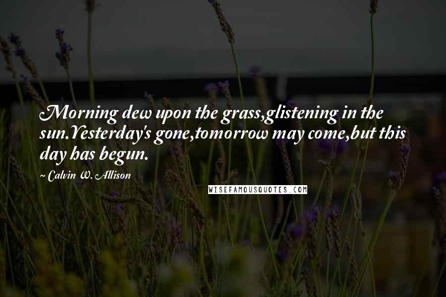 Calvin W. Allison Quotes: Morning dew upon the grass,glistening in the sun.Yesterday's gone,tomorrow may come,but this day has begun.