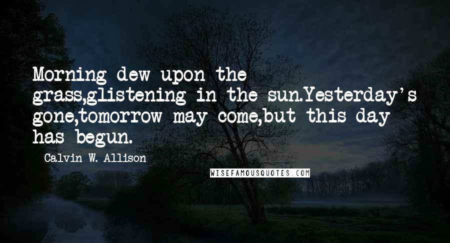 Calvin W. Allison Quotes: Morning dew upon the grass,glistening in the sun.Yesterday's gone,tomorrow may come,but this day has begun.