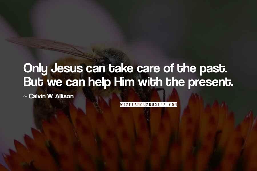 Calvin W. Allison Quotes: Only Jesus can take care of the past. But we can help Him with the present.