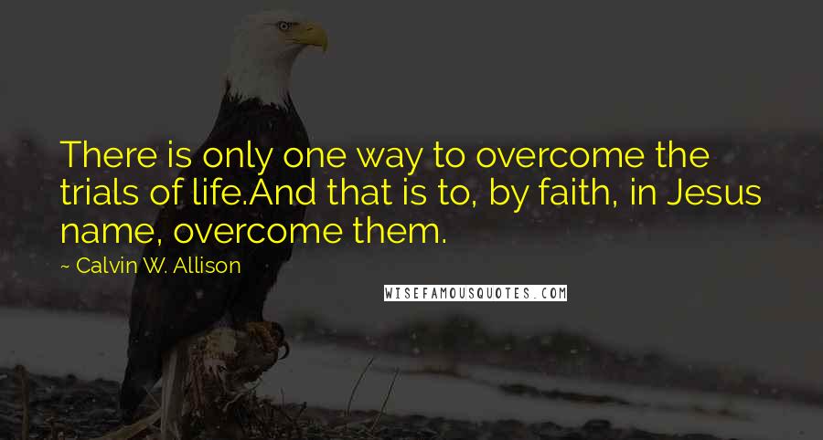 Calvin W. Allison Quotes: There is only one way to overcome the trials of life.And that is to, by faith, in Jesus name, overcome them.