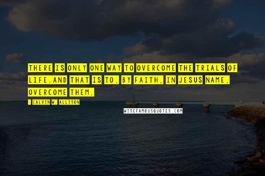 Calvin W. Allison Quotes: There is only one way to overcome the trials of life.And that is to, by faith, in Jesus name, overcome them.