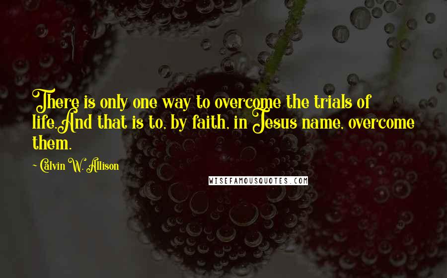 Calvin W. Allison Quotes: There is only one way to overcome the trials of life.And that is to, by faith, in Jesus name, overcome them.