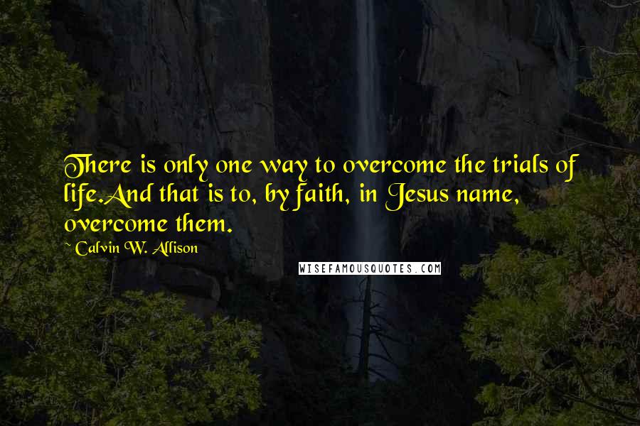 Calvin W. Allison Quotes: There is only one way to overcome the trials of life.And that is to, by faith, in Jesus name, overcome them.