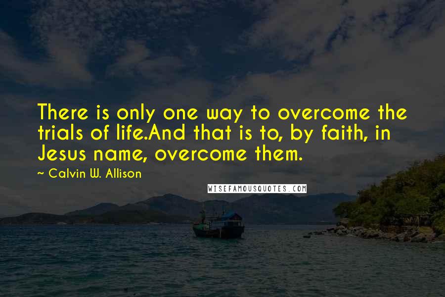 Calvin W. Allison Quotes: There is only one way to overcome the trials of life.And that is to, by faith, in Jesus name, overcome them.
