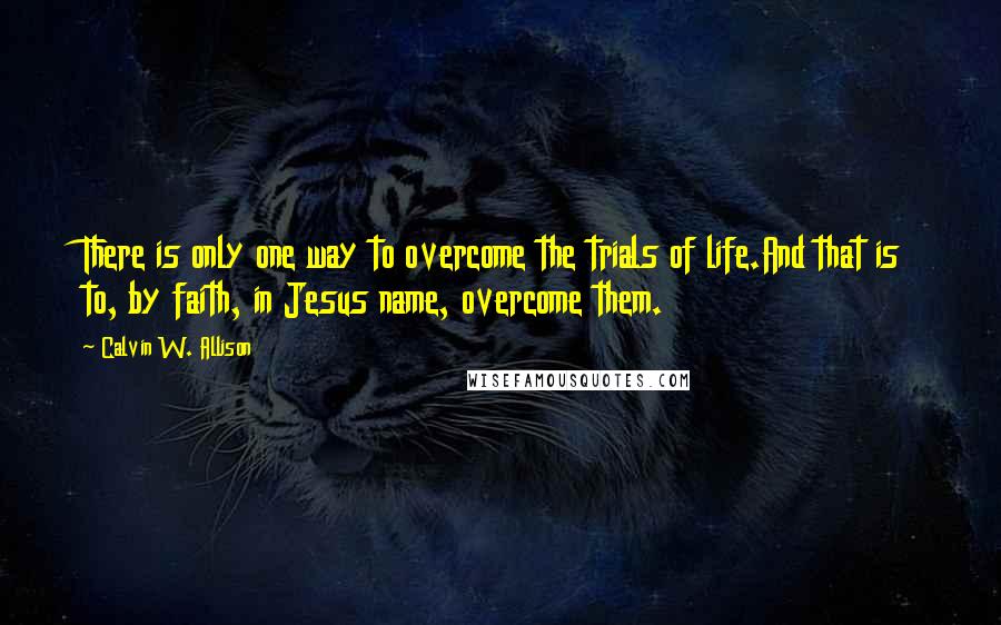 Calvin W. Allison Quotes: There is only one way to overcome the trials of life.And that is to, by faith, in Jesus name, overcome them.