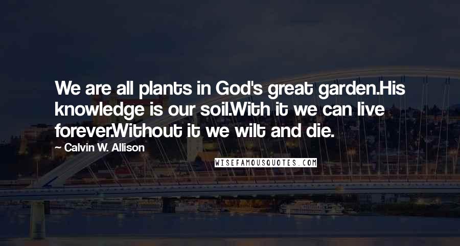 Calvin W. Allison Quotes: We are all plants in God's great garden.His knowledge is our soil.With it we can live forever.Without it we wilt and die.