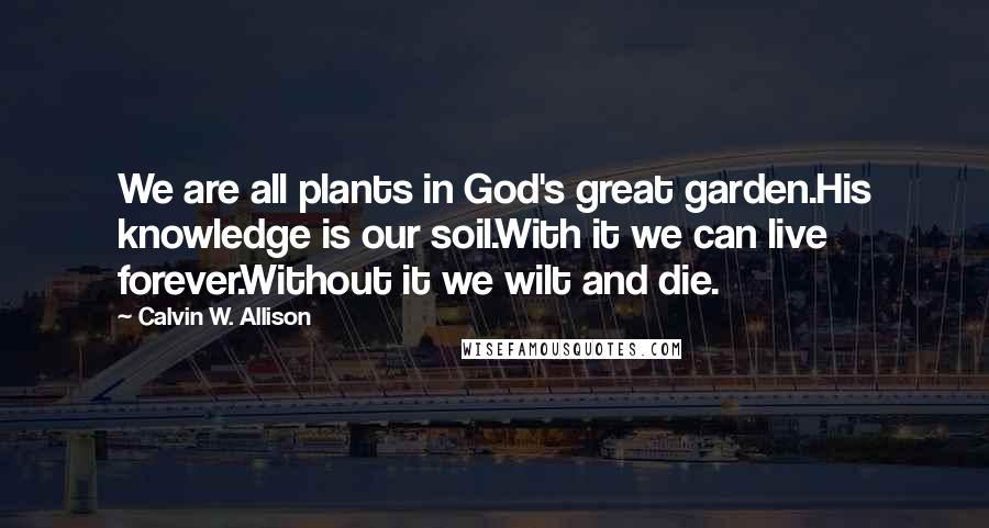 Calvin W. Allison Quotes: We are all plants in God's great garden.His knowledge is our soil.With it we can live forever.Without it we wilt and die.