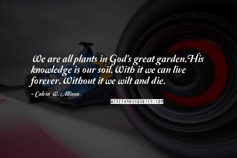 Calvin W. Allison Quotes: We are all plants in God's great garden.His knowledge is our soil.With it we can live forever.Without it we wilt and die.