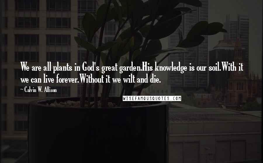 Calvin W. Allison Quotes: We are all plants in God's great garden.His knowledge is our soil.With it we can live forever.Without it we wilt and die.