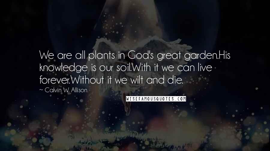 Calvin W. Allison Quotes: We are all plants in God's great garden.His knowledge is our soil.With it we can live forever.Without it we wilt and die.