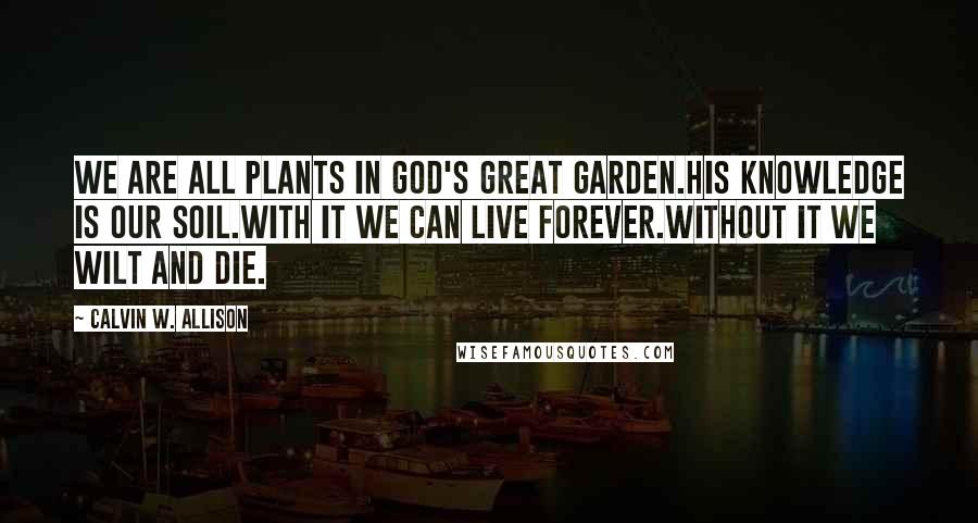 Calvin W. Allison Quotes: We are all plants in God's great garden.His knowledge is our soil.With it we can live forever.Without it we wilt and die.