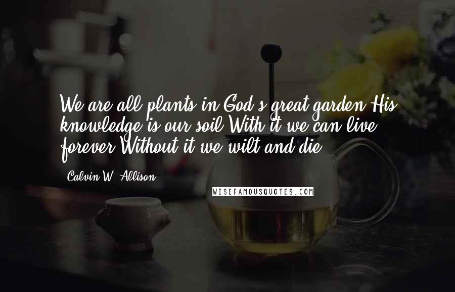 Calvin W. Allison Quotes: We are all plants in God's great garden.His knowledge is our soil.With it we can live forever.Without it we wilt and die.