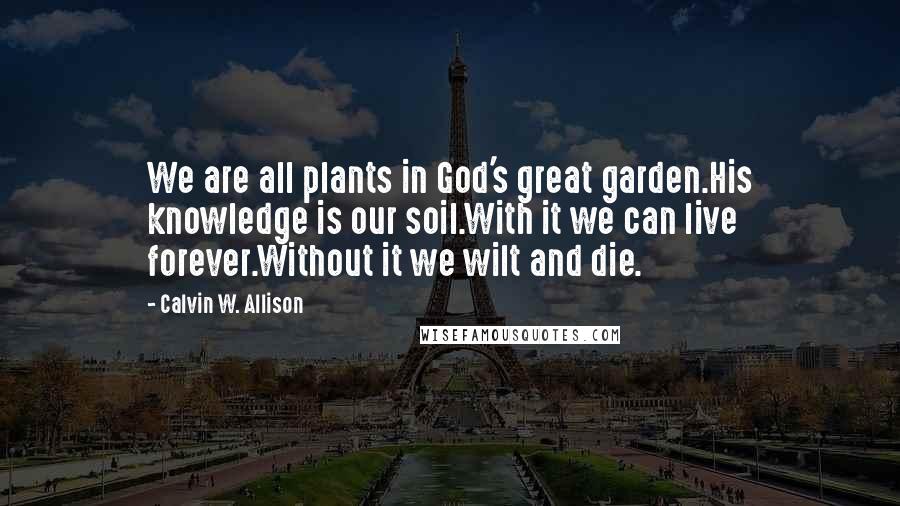 Calvin W. Allison Quotes: We are all plants in God's great garden.His knowledge is our soil.With it we can live forever.Without it we wilt and die.