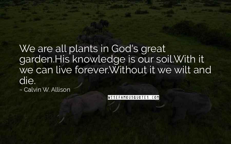 Calvin W. Allison Quotes: We are all plants in God's great garden.His knowledge is our soil.With it we can live forever.Without it we wilt and die.