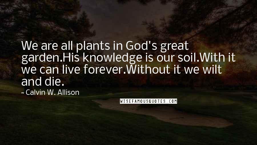 Calvin W. Allison Quotes: We are all plants in God's great garden.His knowledge is our soil.With it we can live forever.Without it we wilt and die.