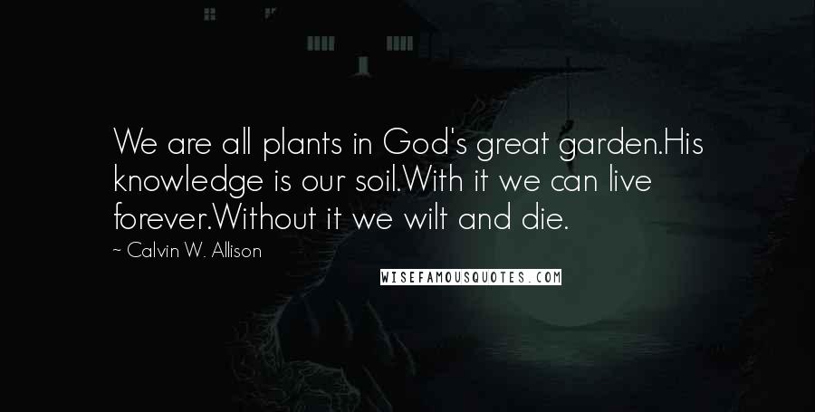 Calvin W. Allison Quotes: We are all plants in God's great garden.His knowledge is our soil.With it we can live forever.Without it we wilt and die.