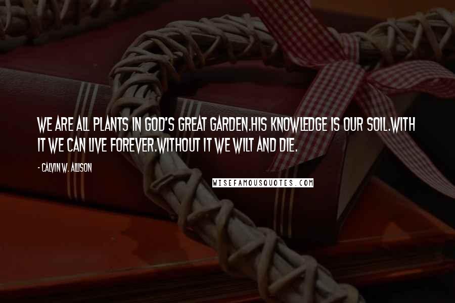 Calvin W. Allison Quotes: We are all plants in God's great garden.His knowledge is our soil.With it we can live forever.Without it we wilt and die.