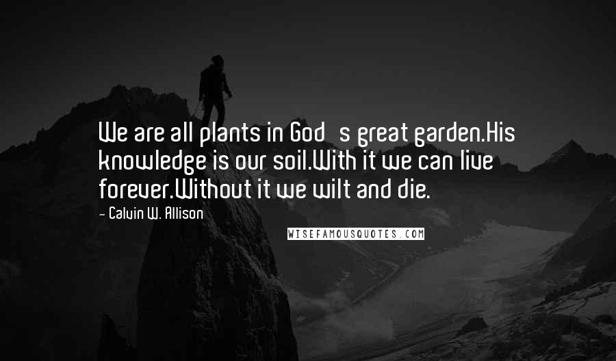 Calvin W. Allison Quotes: We are all plants in God's great garden.His knowledge is our soil.With it we can live forever.Without it we wilt and die.